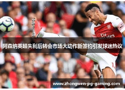 阿森纳英超失利后转会市场大动作新签约引发球迷热议