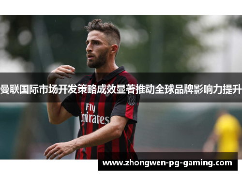 曼联国际市场开发策略成效显著推动全球品牌影响力提升