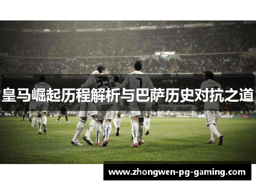 皇马崛起历程解析与巴萨历史对抗之道