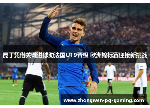 昆丁凭借关键进球助法国U19晋级 欧洲锦标赛迎接新挑战