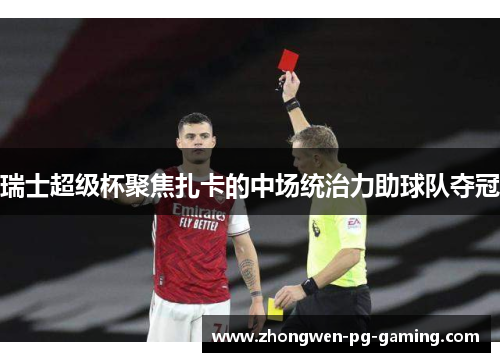 瑞士超级杯聚焦扎卡的中场统治力助球队夺冠