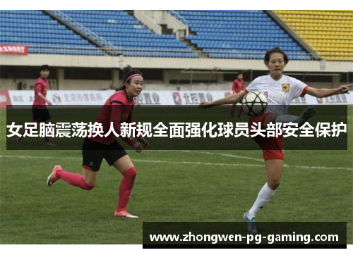 女足脑震荡换人新规全面强化球员头部安全保护 女足脑震荡换人新规全面强化球员头部安全保护