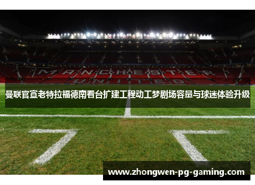 曼联官宣老特拉福德南看台扩建工程动工梦剧场容量与球迷体验升级
