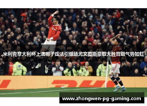 米利克意大利杯上演帽子戏法引爆场尤文图斯豪取大胜晋级气势如虹