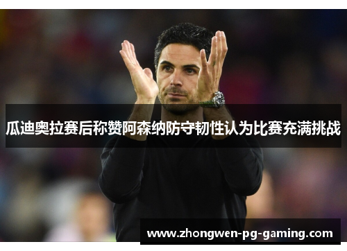 瓜迪奥拉赛后称赞阿森纳防守韧性认为比赛充满挑战 瓜迪奥拉赛后称赞阿森纳防守韧性认为比赛充满挑战