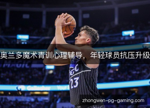 奥兰多魔术青训心理辅导,年轻球员抗压升级 奥兰多魔术青训心理辅导,年轻球员抗压升级