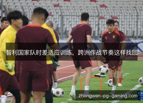 智利国家队时差适应训练，跨洲作战节奏这样找回